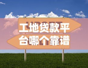 工地贷款平台哪个靠谱？2023最新5家平台对比评测