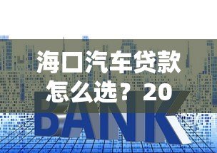 海口汽车贷款怎么选?2023最新平台攻略与利率解析 海口汽车贷款怎么选?2023最新平台攻略与利率解析