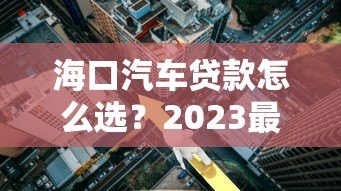 海口汽车贷款怎么选?2023最新平台攻略与利率解析 海口汽车贷款怎么选?2023最新平台攻略与利率解析