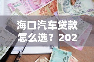 海口汽车贷款怎么选?2023最新平台攻略与利率解析 海口汽车贷款怎么选?2023最新平台攻略与利率解析