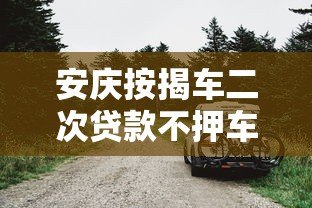 安庆按揭车二次贷款不押车平台哪家好？办理流程与注意事项详解