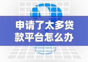 申请了太多贷款平台怎么办?教你3步解决征信难题 申请了太多贷款平台怎么办?教你3步解决征信难题
