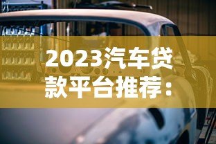 2023汽车贷款平台推荐:正规渠道盘点及避坑指南 2023汽车贷款平台推荐:正规渠道盘点及避坑指南