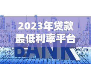 2023年贷款最低利率平台推荐:正规渠道对比分析 2023年贷款最低利率平台推荐:正规渠道对比分析