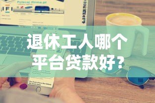 退休工人哪个平台贷款好?五大正规渠道推荐及注意事项 退休工人哪个平台贷款好?五大正规渠道推荐及注意事项