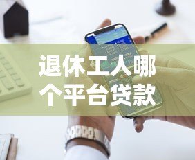 退休工人哪个平台贷款好?五大正规渠道推荐及注意事项 退休工人哪个平台贷款好?五大正规渠道推荐及注意事项