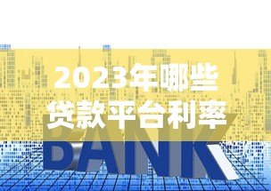 2023年哪些贷款平台利率更低?实测对比帮你省利息 2023年哪些贷款平台利率更低?实测对比帮你省利息