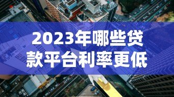 2023年哪些贷款平台利率更低?实测对比帮你省利息 2023年哪些贷款平台利率更低?实测对比帮你省利息
