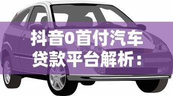 抖音0首付汽车贷款平台解析:免首付购车方案与注意事项 抖音0首付汽车贷款平台解析:免首付购车方案与注意事项