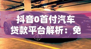 抖音0首付汽车贷款平台解析:免首付购车方案与注意事项 抖音0首付汽车贷款平台解析:免首付购车方案与注意事项