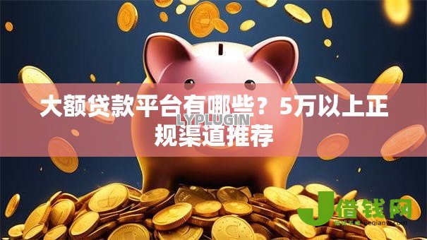 大额贷款平台有哪些？5万以上正规渠道推荐