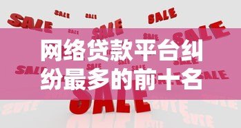 网络贷款平台纠纷最多的前十名及应对策略分析 网络贷款平台纠纷最多的前十名及应对策略分析