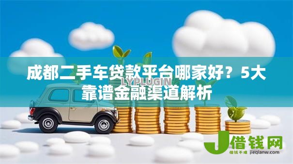 成都二手车贷款平台哪家好？5大靠谱金融渠道解析