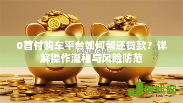 0首付购车平台如何帮还贷款?详解操作流程与风险防范 0首付购车平台如何帮还贷款?详解操作流程与风险防范