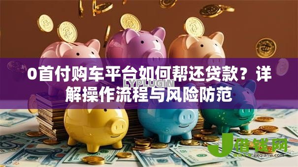0首付购车平台如何帮还贷款?详解操作流程与风险防范 0首付购车平台如何帮还贷款?详解操作流程与风险防范