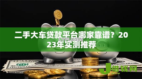 二手大车贷款平台哪家靠谱？2023年实测推荐