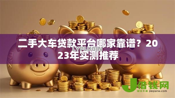 二手大车贷款平台哪家靠谱？2023年实测推荐