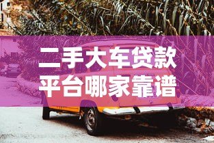 二手大车贷款平台哪家靠谱？2023年实测推荐
