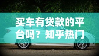 买车有贷款的平台吗?知乎热门购车贷款渠道解析 买车有贷款的平台吗?知乎热门购车贷款渠道解析