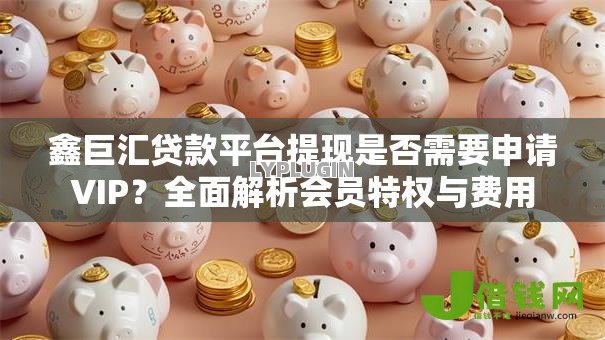 鑫巨汇贷款平台提现是否需要申请VIP?全面解析会员特权与费用 鑫巨汇贷款平台提现是否需要申请VIP?全面解析会员特权与费用