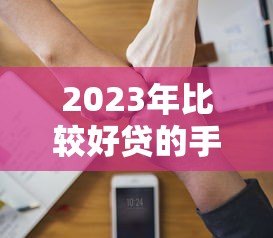 2023年比较好贷的手机贷款平台推荐，快速审批易通过