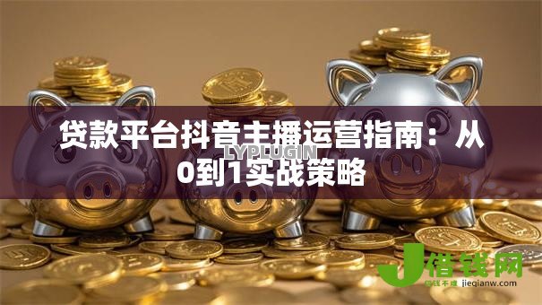 贷款平台抖音主播运营指南:从0到1实战策略 贷款平台抖音主播运营指南:从0到1实战策略