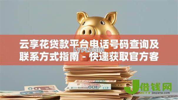 云享花贷款平台电话号码查询及联系方式指南 - 快速获取官方客服热线
