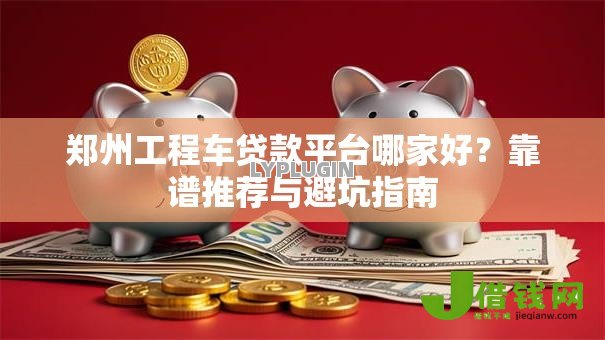 郑州工程车贷款平台哪家好?靠谱推荐与避坑指南 郑州工程车贷款平台哪家好?靠谱推荐与避坑指南