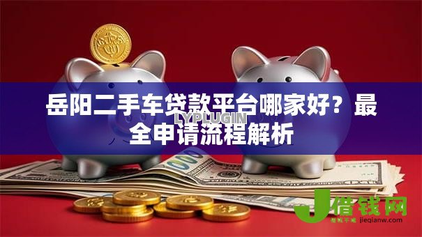 岳阳二手车贷款平台哪家好?最全申请流程解析 岳阳二手车贷款平台哪家好?最全申请流程解析