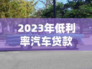 2023年低利率汽车贷款平台推荐:省钱购车必看 2023年低利率汽车贷款平台推荐:省钱购车必看