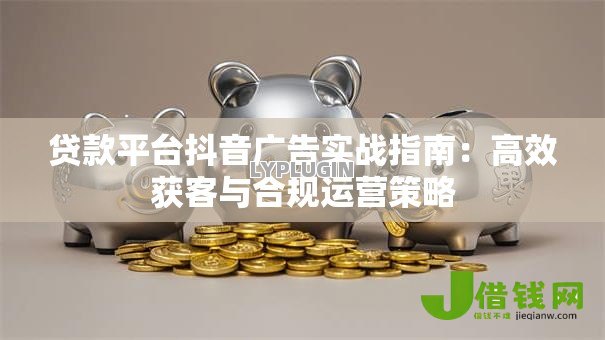 贷款平台抖音广告实战指南:高效获客与合规运营策略 贷款平台抖音广告实战指南:高效获客与合规运营策略