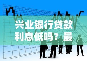 兴业银行贷款利息低吗?最新低息贷款产品解析 兴业银行贷款利息低吗?最新低息贷款产品解析
