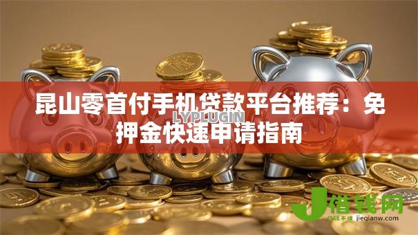 昆山零首付手机贷款平台推荐:免押金快速申请指南 昆山零首付手机贷款平台推荐:免押金快速申请指南