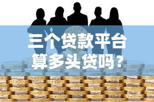 三个贷款平台算多头贷吗?多头借贷风险与应对指南 三个贷款平台算多头贷吗?多头借贷风险与应对指南