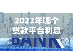 2023年哪个贷款平台利息低又正规?这10个靠谱渠道推荐 2023年哪个贷款平台利息低又正规?这10个靠谱渠道推荐
