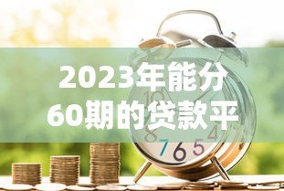 2023年能分60期的贷款平台推荐:银行、消费金融全解析 2023年能分60期的贷款平台推荐:银行、消费金融全解析
