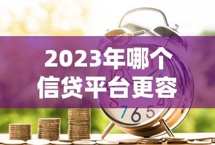 2023年哪个信贷平台更容易通过贷款审核? 2023年哪个信贷平台更容易通过贷款审核?