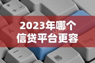 2023年哪个信贷平台更容易通过贷款审核? 2023年哪个信贷平台更容易通过贷款审核?