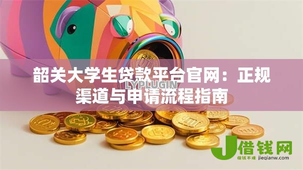 韶关大学生贷款平台官网:正规渠道与申请流程指南 韶关大学生贷款平台官网:正规渠道与申请流程指南