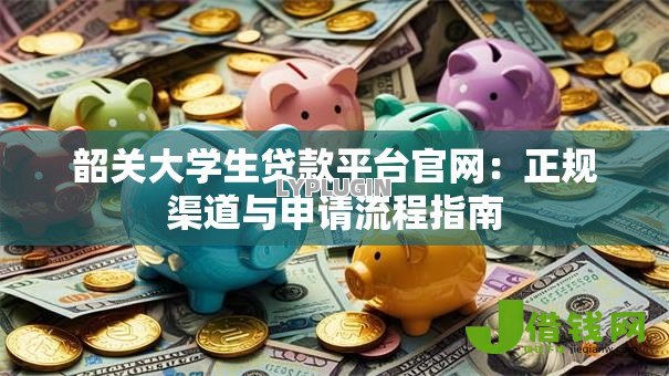韶关大学生贷款平台官网:正规渠道与申请流程指南 韶关大学生贷款平台官网:正规渠道与申请流程指南