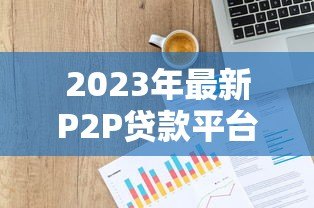 2023年最新P2P贷款平台排名1000强:权威评测与选择指南 2023年最新P2P贷款平台排名1000强:权威评测与选择指南