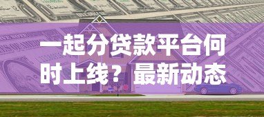 一起分贷款平台何时上线？最新动态与使用指南解析