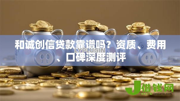 和诚创信贷款靠谱吗？资质、费用、口碑深度测评