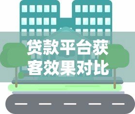 贷款平台获客效果对比：主流渠道优劣势解析