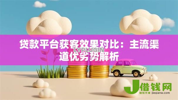 贷款平台获客效果对比：主流渠道优劣势解析