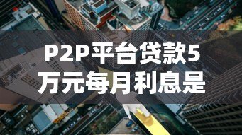 P2P平台贷款5万元每月利息是多少?详细计算方法与影响因素解析 P2P平台贷款5万元每月利息是多少?详细计算方法与影响因素解析