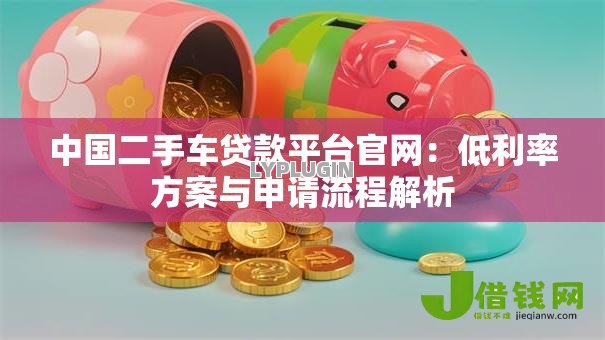中国二手车贷款平台官网:低利率方案与申请流程解析 中国二手车贷款平台官网:低利率方案与申请流程解析
