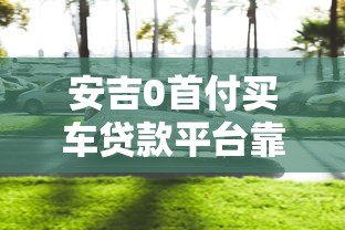 安吉0首付买车贷款平台靠谱吗?全面解析购车贷款 安吉0首付买车贷款平台靠谱吗?全面解析购车贷款