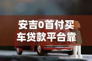 安吉0首付买车贷款平台靠谱吗?全面解析购车贷款 安吉0首付买车贷款平台靠谱吗?全面解析购车贷款