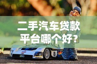 二手汽车贷款平台哪个好？2023年靠谱平台推荐及避坑指南